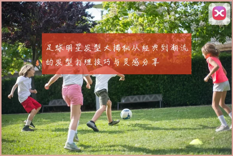 足球明星发型大揭秘从经典到潮流的发型打理技巧与灵感分享