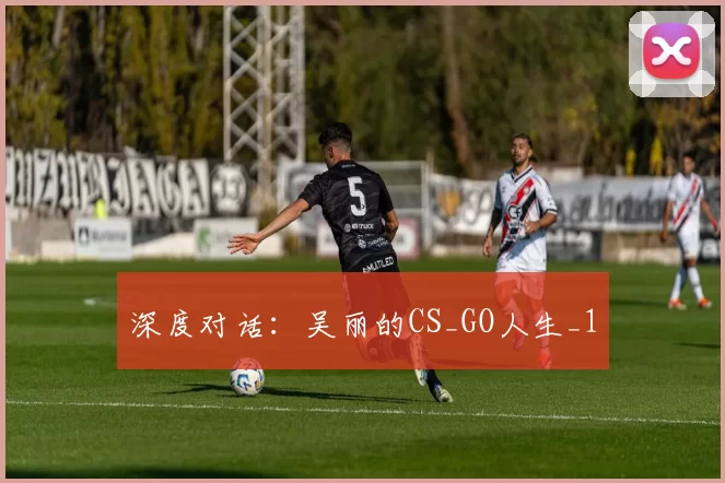 深度对话：吴丽的CS_GO人生_1