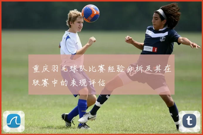 重庆羽毛球队比赛经验分析及其在联赛中的表现评估