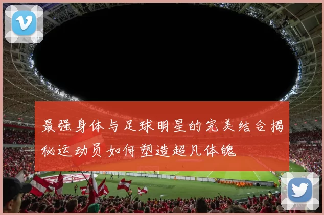 最强身体与足球明星的完美结合揭秘运动员如何塑造超凡体魄