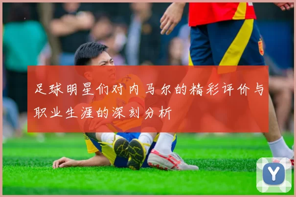 足球明星们对内马尔的精彩评价与职业生涯的深刻分析