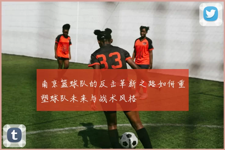 南京篮球队的反击革新之路如何重塑球队未来与战术风格