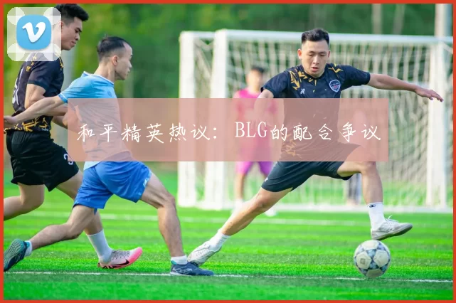 和平精英热议：BLG的配合争议