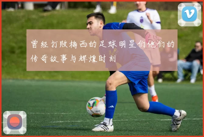 曾经打败梅西的足球明星们他们的传奇故事与辉煌时刻