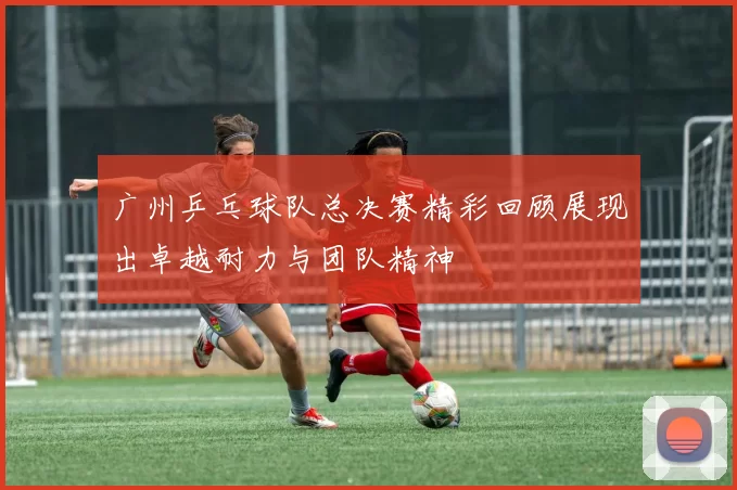 广州乒乓球队总决赛精彩回顾展现出卓越耐力与团队精神